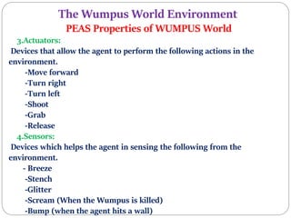 The Wumpus World Environment
PEAS Properties of WUMPUS World
3.Actuators:
Devices that allow the agent to perform the following actions in the
environment.
-Move forward
-Turn right
-Turn left
-Shoot
-Grab
-Release
4.Sensors:
Devices which helps the agent in sensing the following from the
environment.
- Breeze
-Stench
-Glitter
-Scream (When the Wumpus is killed)
-Bump (when the agent hits a wall)
 