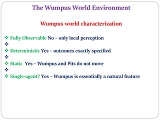 The Wumpus World Environment
Wumpus world characterization
 Fully Observable No – only local perception

 Deterministic Yes – outcomes exactly specified

 Static Yes – Wumpus and Pits do not move

 Single-agent? Yes – Wumpus is essentially a natural feature
 