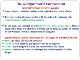 The Wumpus World Environment
DESCRIPTION OF WUMPUS WORLD
 An agent player receives percept while exploring the rooms of cave.
 Every percept can be represented with the help of five element list:
[stench, breeze, glitter, bump, scream]
 If the agent get percept as [stench, breeze, none, none, none], then it
means that there is a stench & a breeze but no gold, no bump, no scream
in the Wumpus world at that position in the game.
Actions Which Can Be Performed By The Agent in WUMPUS World
 Move: To move in Forward Direction
 Turn: To turn Right By 90degress or left by 90 degrees.
 Grab: To pick up gold if it is in the same room as the Player.
 Shoot: To shoot an arrow in a straight line in the direction faced by
Player.
 
