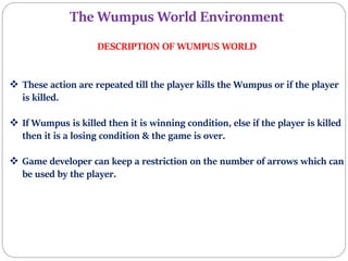 The Wumpus World Environment
DESCRIPTION OF WUMPUS WORLD
 These action are repeated till the player kills the Wumpus or if the player
is killed.
 If Wumpus is killed then it is winning condition, else if the player is killed
then it is a losing condition & the game is over.
 Game developer can keep a restriction on the number of arrows which can
be used by the player.
 