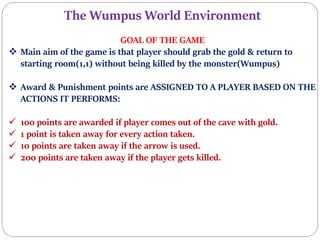 The Wumpus World Environment
GOAL OF THE GAME
 Main aim of the game is that player should grab the gold & return to
starting room(1,1) without being killed by the monster(Wumpus)
 Award & Punishment points are ASSIGNED TO A PLAYER BASED ON THE
ACTIONS IT PERFORMS:
 100 points are awarded if player comes out of the cave with gold.
 1 point is taken away for every action taken.
 10 points are taken away if the arrow is used.
 200 points are taken away if the player gets killed.
 