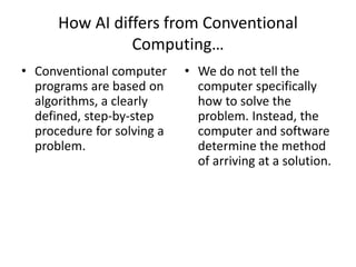 How AI differs from Conventional
Computing…
• Conventional computer
programs are based on
algorithms, a clearly
defined, step-by-step
procedure for solving a
problem.
• We do not tell the
computer specifically
how to solve the
problem. Instead, the
computer and software
determine the method
of arriving at a solution.
 