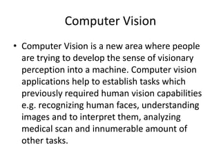 Computer Vision
• Computer Vision is a new area where people
are trying to develop the sense of visionary
perception into a machine. Computer vision
applications help to establish tasks which
previously required human vision capabilities
e.g. recognizing human faces, understanding
images and to interpret them, analyzing
medical scan and innumerable amount of
other tasks.
 