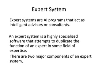 Expert System
Expert systems are AI programs that act as
intelligent advisors or consultants.
An expert system is a highly specialized
software that attempts to duplicate the
function of an expert in some field of
expertise.
There are two major components of an expert
system,
 