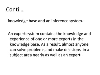 Conti…
knowledge base and an inference system.
An expert system contains the knowledge and
experience of one or more experts in the
knowledge base. As a result, almost anyone
can solve problems and make decisions in a
subject area nearly as well as an expert.
 