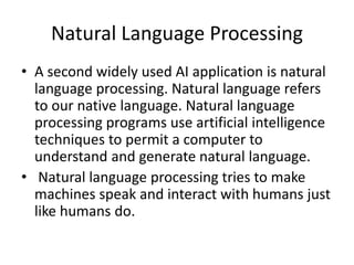 Natural Language Processing
• A second widely used AI application is natural
language processing. Natural language refers
to our native language. Natural language
processing programs use artificial intelligence
techniques to permit a computer to
understand and generate natural language.
• Natural language processing tries to make
machines speak and interact with humans just
like humans do.
 