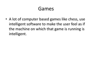 Games
• A lot of computer based games like chess, use
intelligent software to make the user feel as if
the machine on which that game is running is
intelligent.
 
