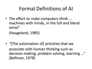 Formal Definitions of AI
• The effort to make computers think …
machines with minds, in the full and literal
sense”
(Haugeland, 1985)
• “[The automation of] activities that we
associate with human thinking such as
decision making, problem solving, learning …”
(Bellman, 1978)
 
