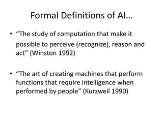 Formal Definitions of AI…
• “The study of computation that make it
possible to perceive (recognize), reason and
act” (Winston 1992)
• “The art of creating machines that perform
functions that require intelligence when
performed by people” (Kurzweil 1990)
 