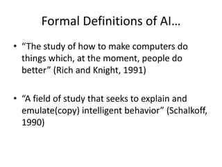 Formal Definitions of AI…
• “The study of how to make computers do
things which, at the moment, people do
better” (Rich and Knight, 1991)
• “A field of study that seeks to explain and
emulate(copy) intelligent behavior” (Schalkoff,
1990)
 