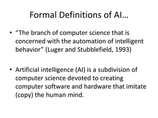 Formal Definitions of AI…
• “The branch of computer science that is
concerned with the automation of intelligent
behavior” (Luger and Stubblefield, 1993)
• Artificial intelligence (AI) is a subdivision of
computer science devoted to creating
computer software and hardware that imitate
(copy) the human mind.
 