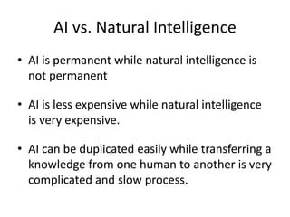 AI vs. Natural Intelligence
• AI is permanent while natural intelligence is
not permanent
• AI is less expensive while natural intelligence
is very expensive.
• AI can be duplicated easily while transferring a
knowledge from one human to another is very
complicated and slow process.
 