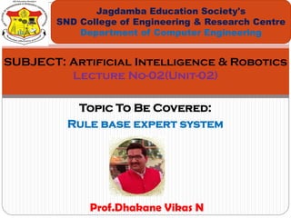 Topic To Be Covered:
Rule base expert system
Jagdamba Education Society's
SND College of Engineering & Research Centre
Department of Computer Engineering
SUBJECT: Artificial Intelligence & Robotics
Lecture No-02(Unit-02)
Prof.Dhakane Vikas N
 