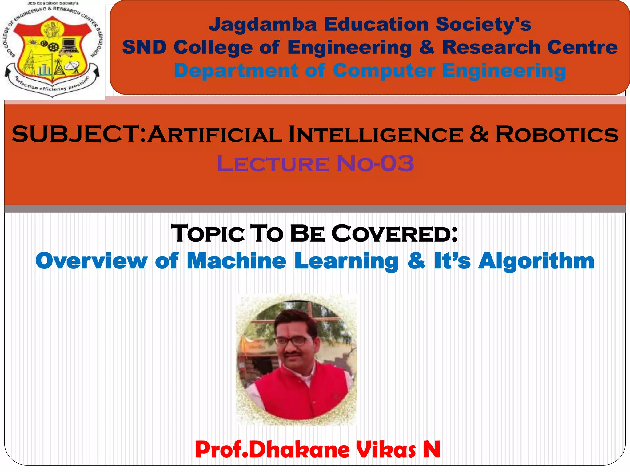Topic To Be Covered:
Overview of Machine Learning & It’s Algorithm
Jagdamba Education Society's
SND College of Engineering & Research Centre
Department of Computer Engineering
SUBJECT:Artificial Intelligence & Robotics
Lecture No-03
Prof.Dhakane Vikas N
 