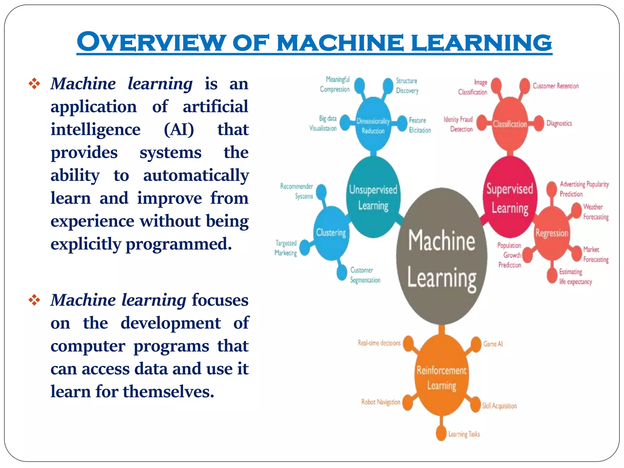 Overview of machine learning
 Machine learning is an
application of artificial
intelligence (AI) that
provides systems the
ability to automatically
learn and improve from
experience without being
explicitly programmed.
 Machine learning focuses
on the development of
computer programs that
can access data and use it
learn for themselves.
 