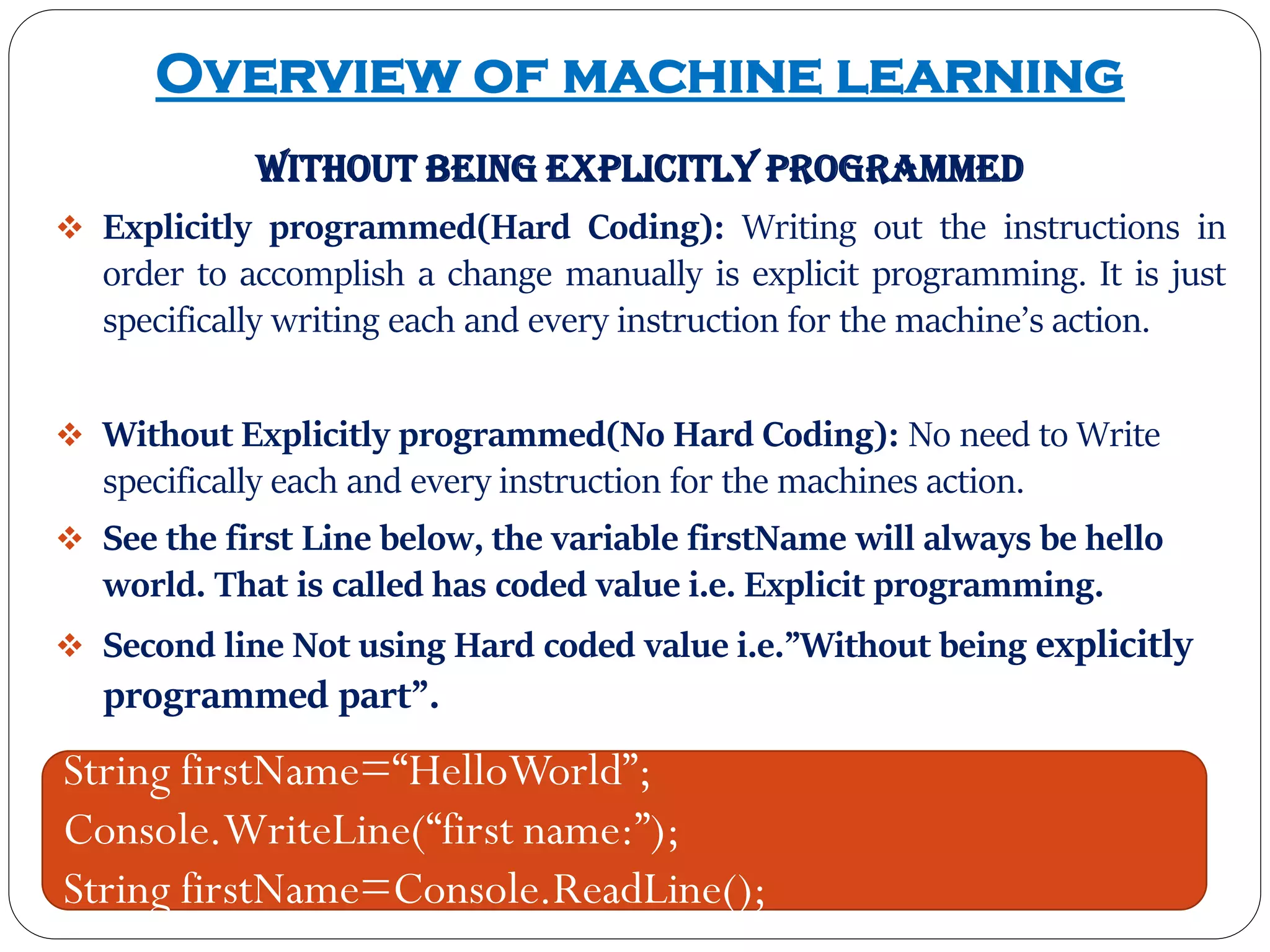 Overview of machine learning
without being explicitly programmed
 Explicitly programmed(Hard Coding): Writing out the instructions in
order to accomplish a change manually is explicit programming. It is just
specifically writing each and every instruction for the machine’s action.
 Without Explicitly programmed(No Hard Coding): No need to Write
specifically each and every instruction for the machines action.
 See the first Line below, the variable firstName will always be hello
world. That is called has coded value i.e. Explicit programming.
 Second line Not using Hard coded value i.e.”Without being explicitly
programmed part”.
String firstName=“HelloWorld”;
Console.WriteLine(“first name:”);
String firstName=Console.ReadLine();
 