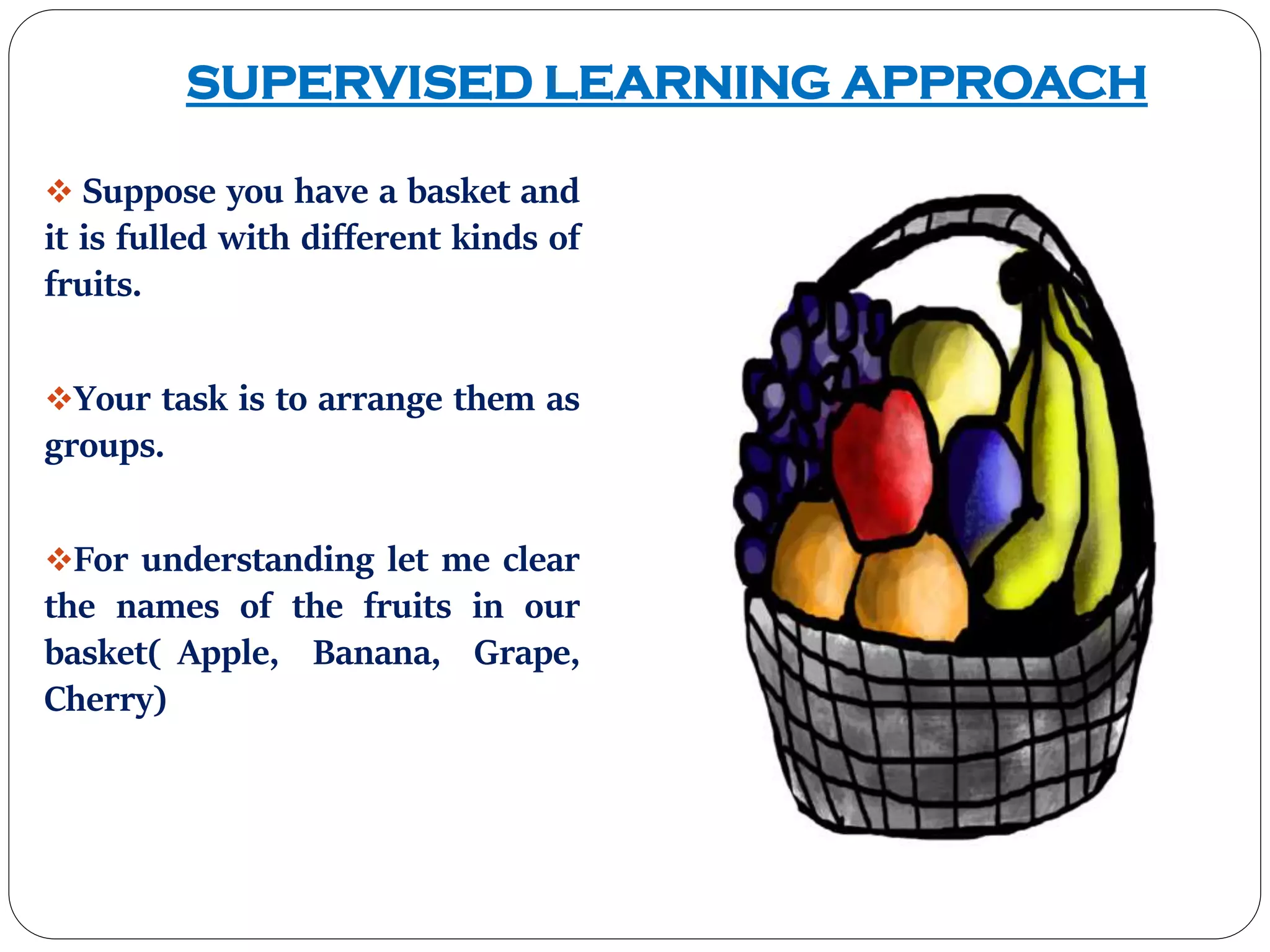 SUPERVISED LEARNING APPROACH
 Suppose you have a basket and
it is fulled with different kinds of
fruits.
Your task is to arrange them as
groups.
For understanding let me clear
the names of the fruits in our
basket( Apple, Banana, Grape,
Cherry)
 