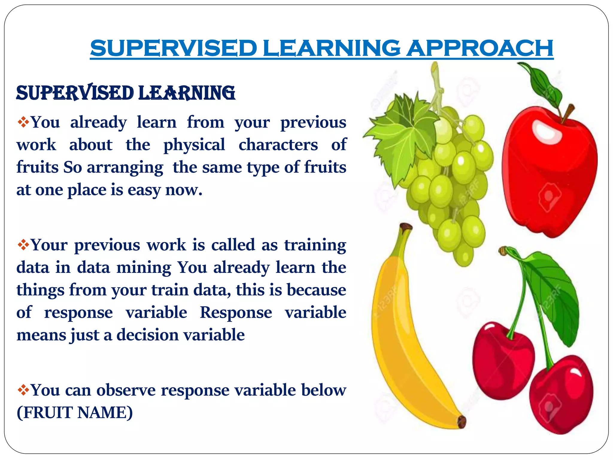 SUPERVISED LEARNING APPROACH
Supervised Learning
You already learn from your previous
work about the physical characters of
fruits So arranging the same type of fruits
at one place is easy now.
Your previous work is called as training
data in data mining You already learn the
things from your train data, this is because
of response variable Response variable
means just a decision variable
You can observe response variable below
(FRUIT NAME)
 