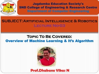 Topic To Be Covered:
Overview of Machine Learning & It’s Algorithm
Jagdamba Education Society's
SND College of Engineering & Research Centre
Department of Computer Engineering
SUBJECT:Artificial Intelligence & Robotics
Lecture No-03
Prof.Dhakane Vikas N
 