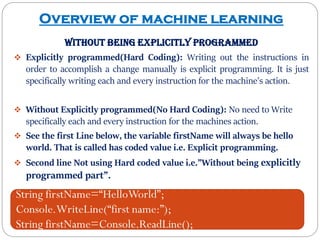 Overview of machine learning
without being explicitly programmed
 Explicitly programmed(Hard Coding): Writing out the instructions in
order to accomplish a change manually is explicit programming. It is just
specifically writing each and every instruction for the machine’s action.
 Without Explicitly programmed(No Hard Coding): No need to Write
specifically each and every instruction for the machines action.
 See the first Line below, the variable firstName will always be hello
world. That is called has coded value i.e. Explicit programming.
 Second line Not using Hard coded value i.e.”Without being explicitly
programmed part”.
String firstName=“HelloWorld”;
Console.WriteLine(“first name:”);
String firstName=Console.ReadLine();
 