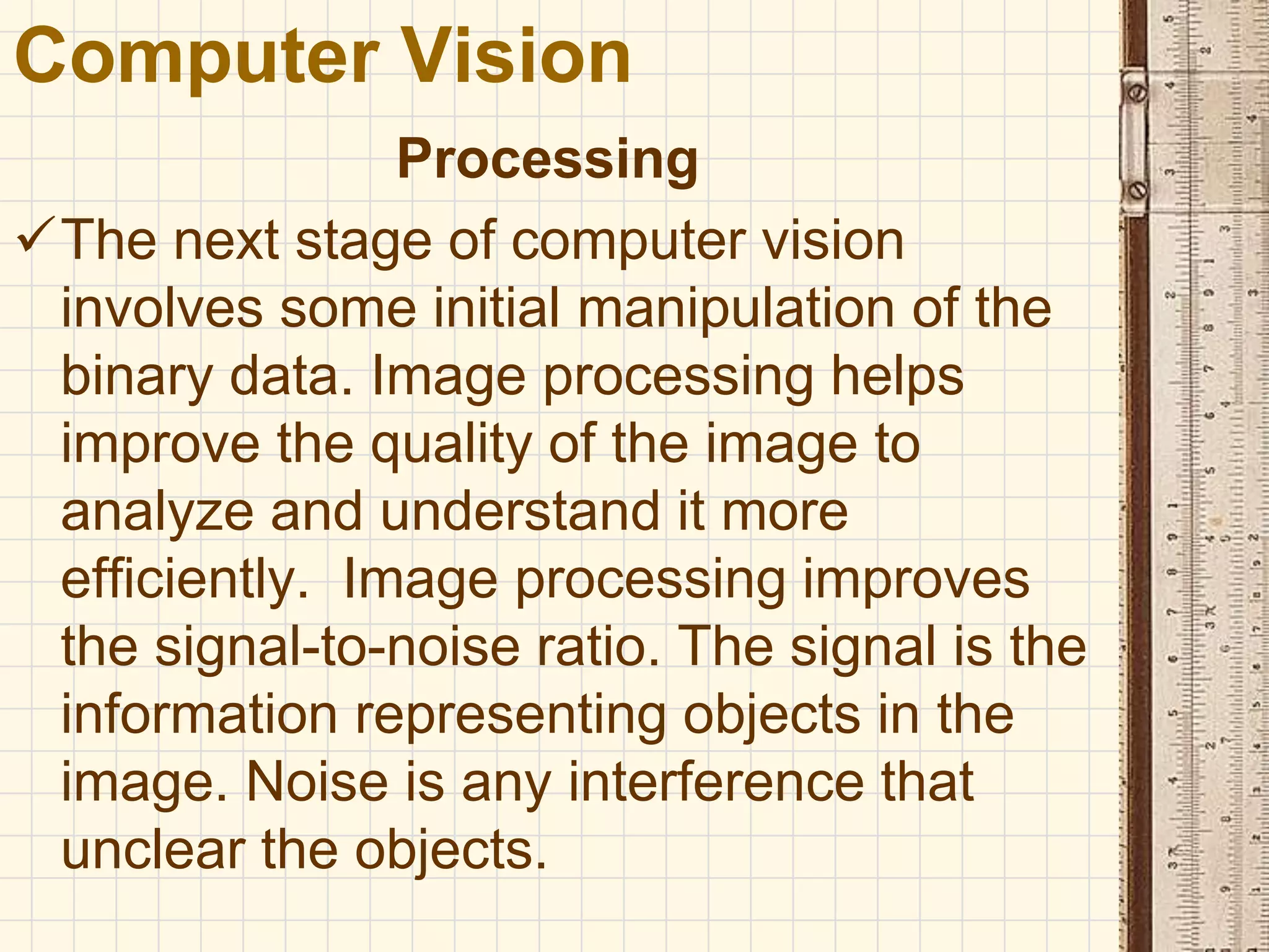 Processing
The next stage of computer vision
involves some initial manipulation of the
binary data. Image processing helps
improve the quality of the image to
analyze and understand it more
efficiently. Image processing improves
the signal-to-noise ratio. The signal is the
information representing objects in the
image. Noise is any interference that
unclear the objects.
Computer Vision
 