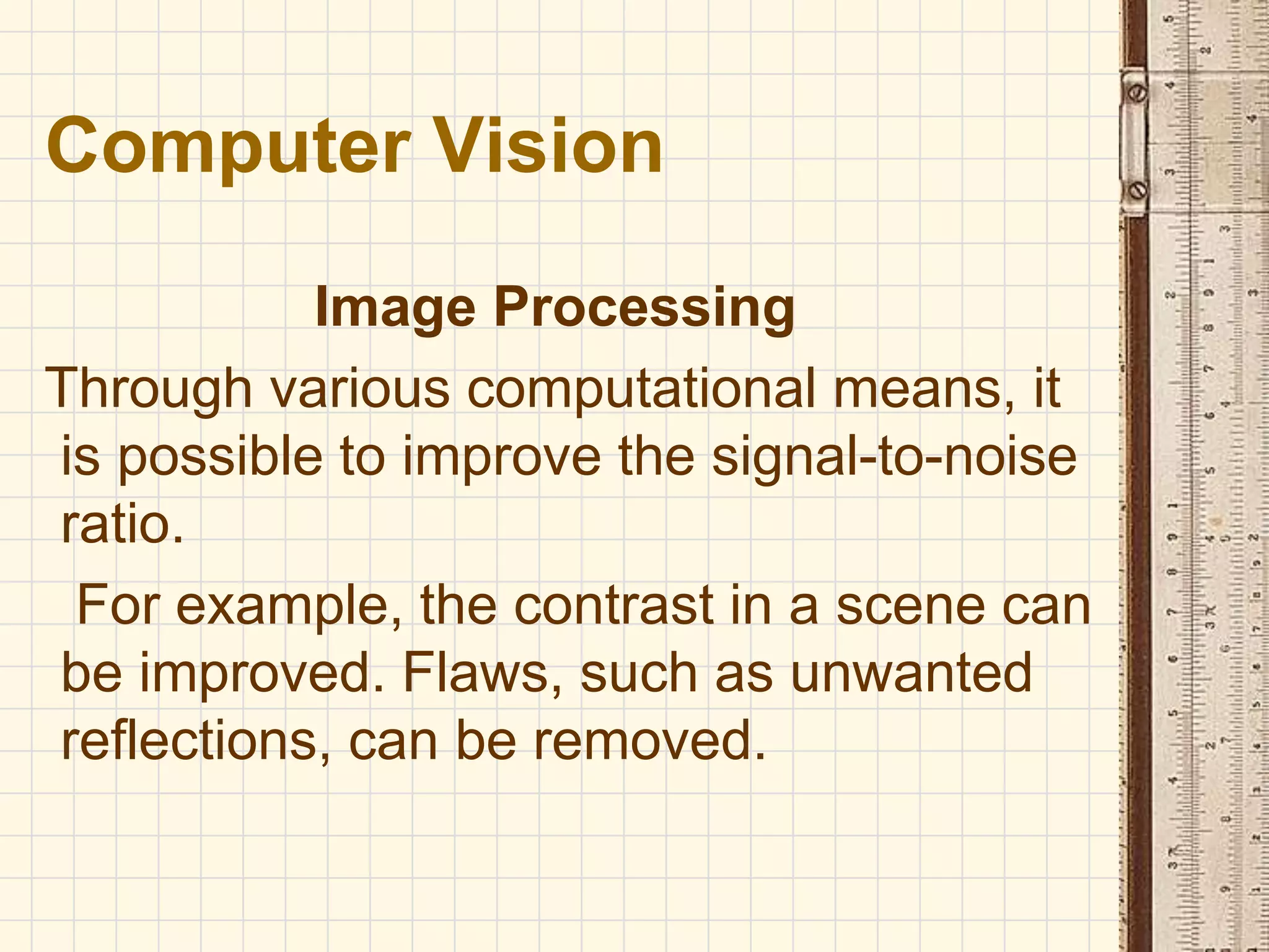 Image Processing
Through various computational means, it
is possible to improve the signal-to-noise
ratio.
For example, the contrast in a scene can
be improved. Flaws, such as unwanted
reflections, can be removed.
Computer Vision
 