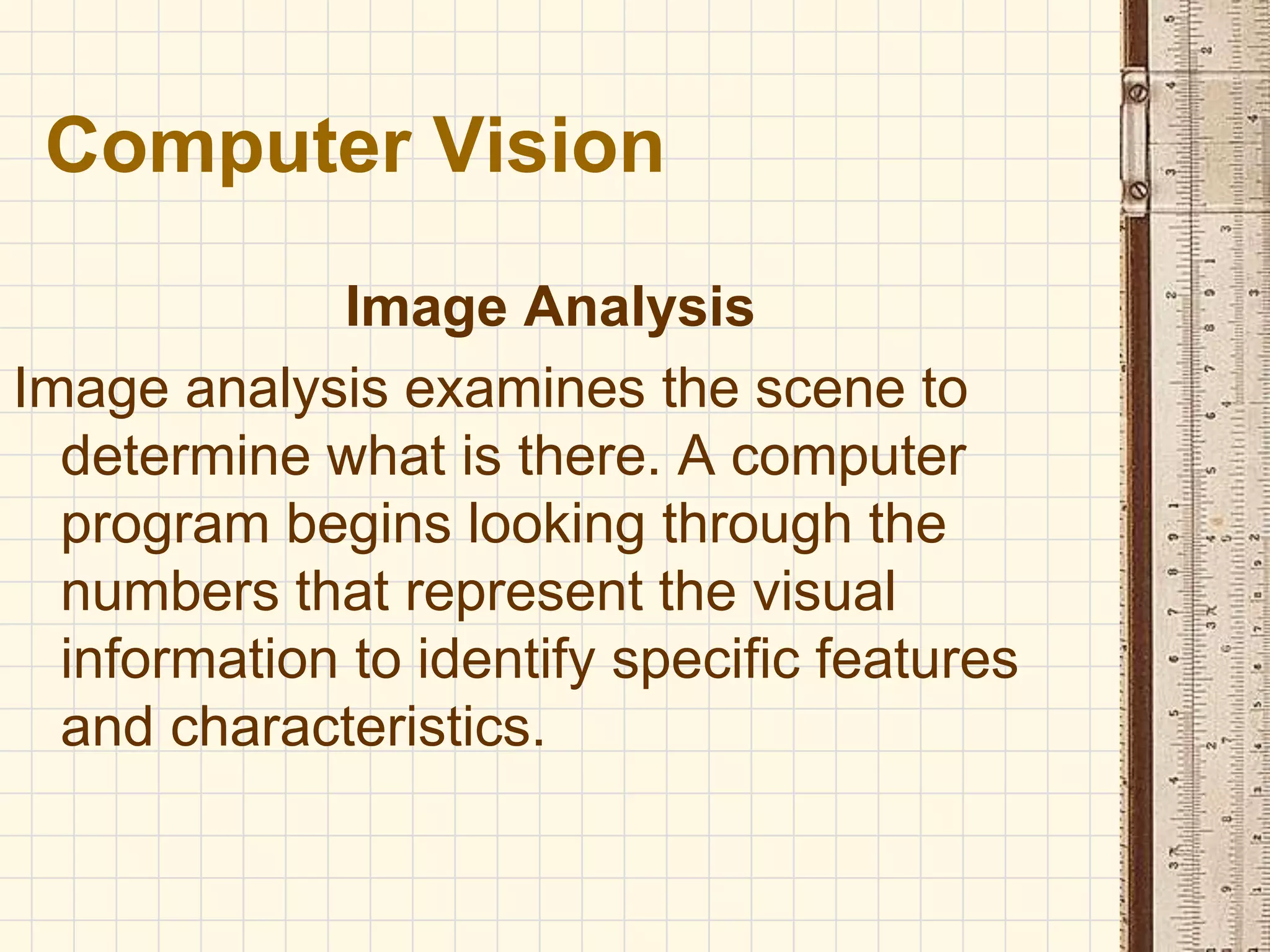 Image Analysis
Image analysis examines the scene to
determine what is there. A computer
program begins looking through the
numbers that represent the visual
information to identify specific features
and characteristics.
Computer Vision
 