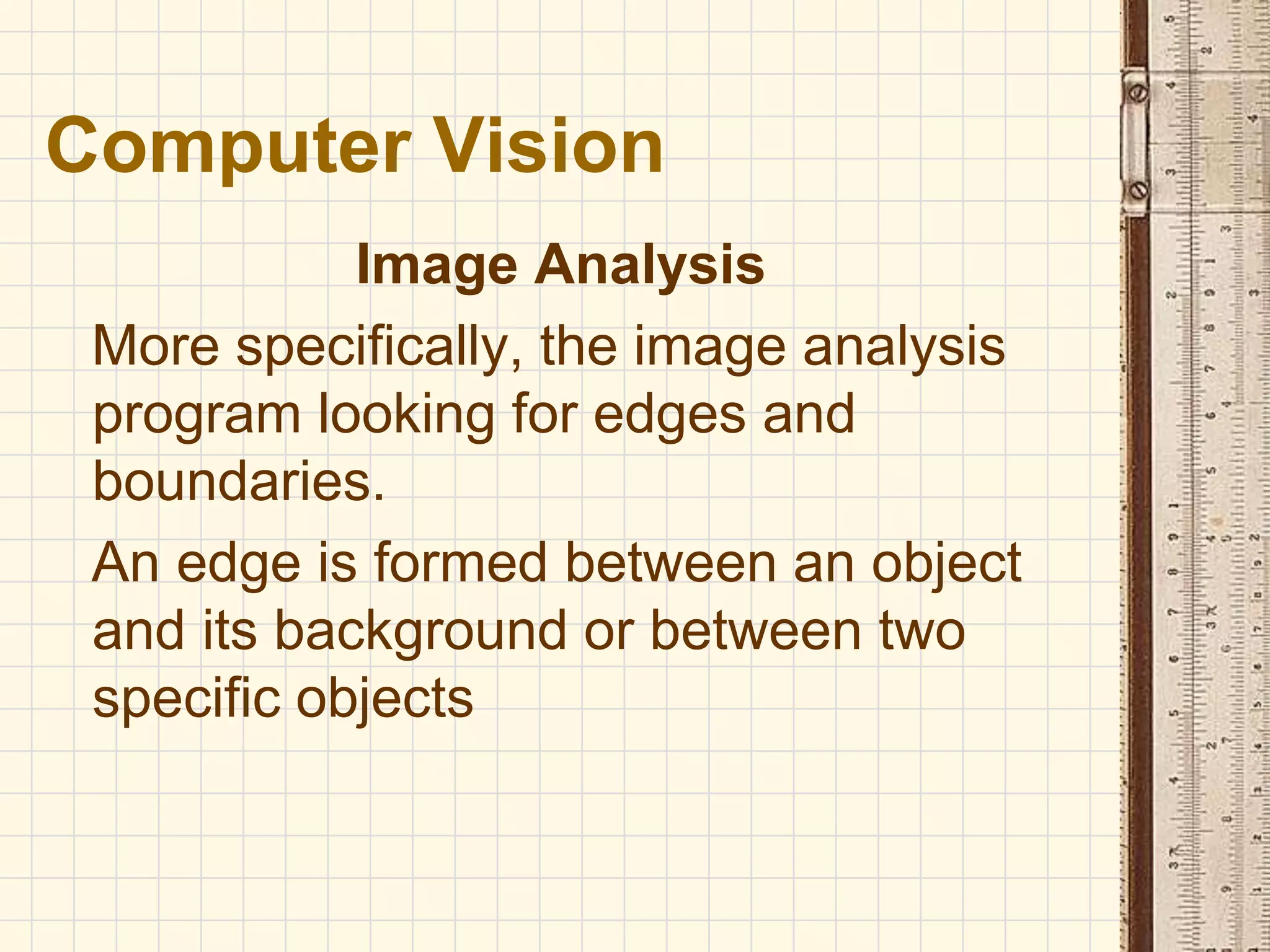 Image Analysis
More specifically, the image analysis
program looking for edges and
boundaries.
An edge is formed between an object
and its background or between two
specific objects
Computer Vision
 