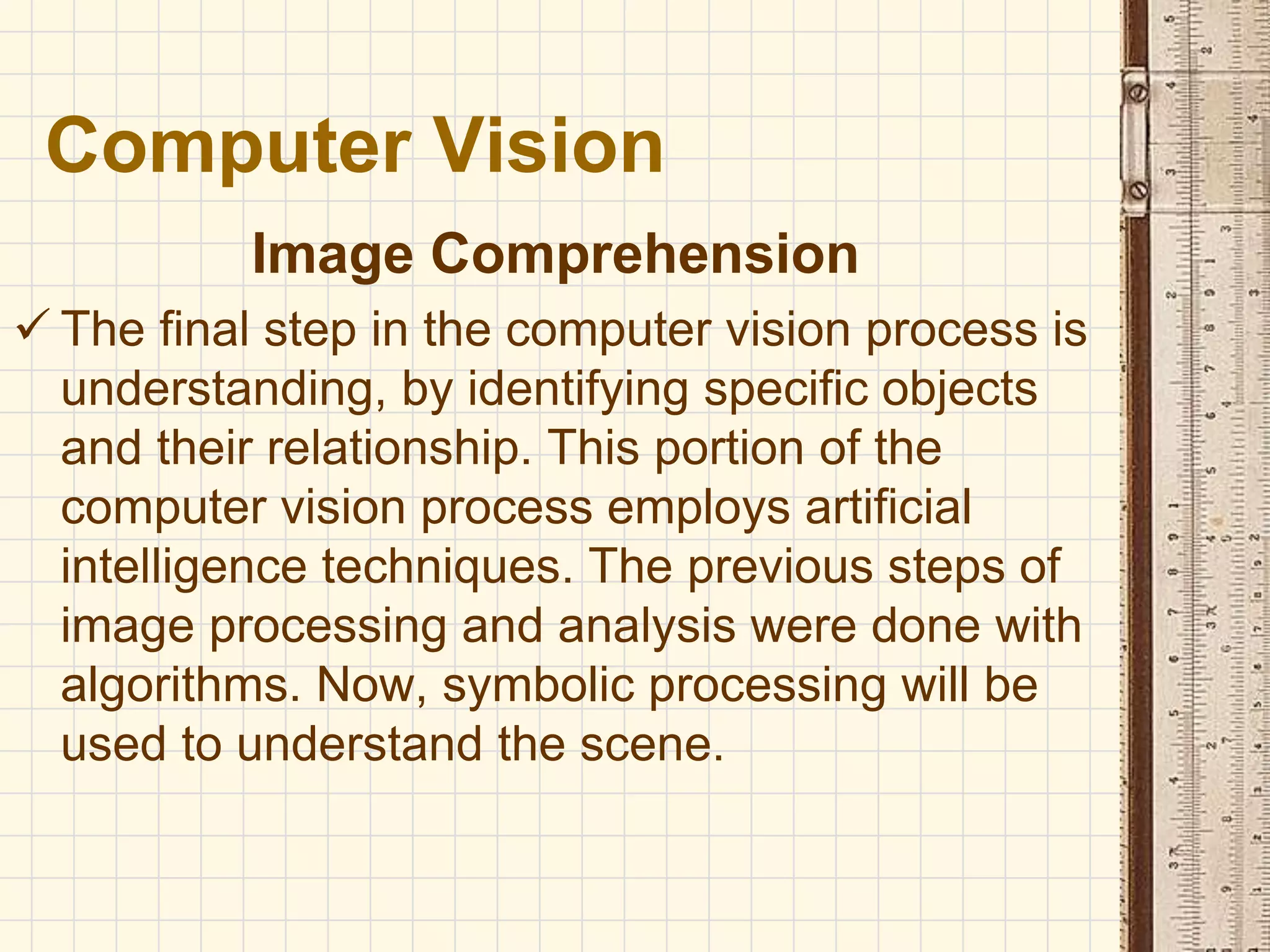 Image Comprehension
 The final step in the computer vision process is
understanding, by identifying specific objects
and their relationship. This portion of the
computer vision process employs artificial
intelligence techniques. The previous steps of
image processing and analysis were done with
algorithms. Now, symbolic processing will be
used to understand the scene.
Computer Vision
 