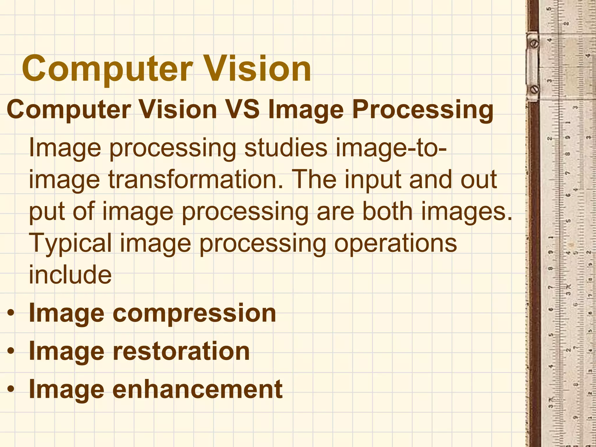 Computer Vision VS Image Processing
Image processing studies image-to-
image transformation. The input and out
put of image processing are both images.
Typical image processing operations
include
• Image compression
• Image restoration
• Image enhancement
Computer Vision
 