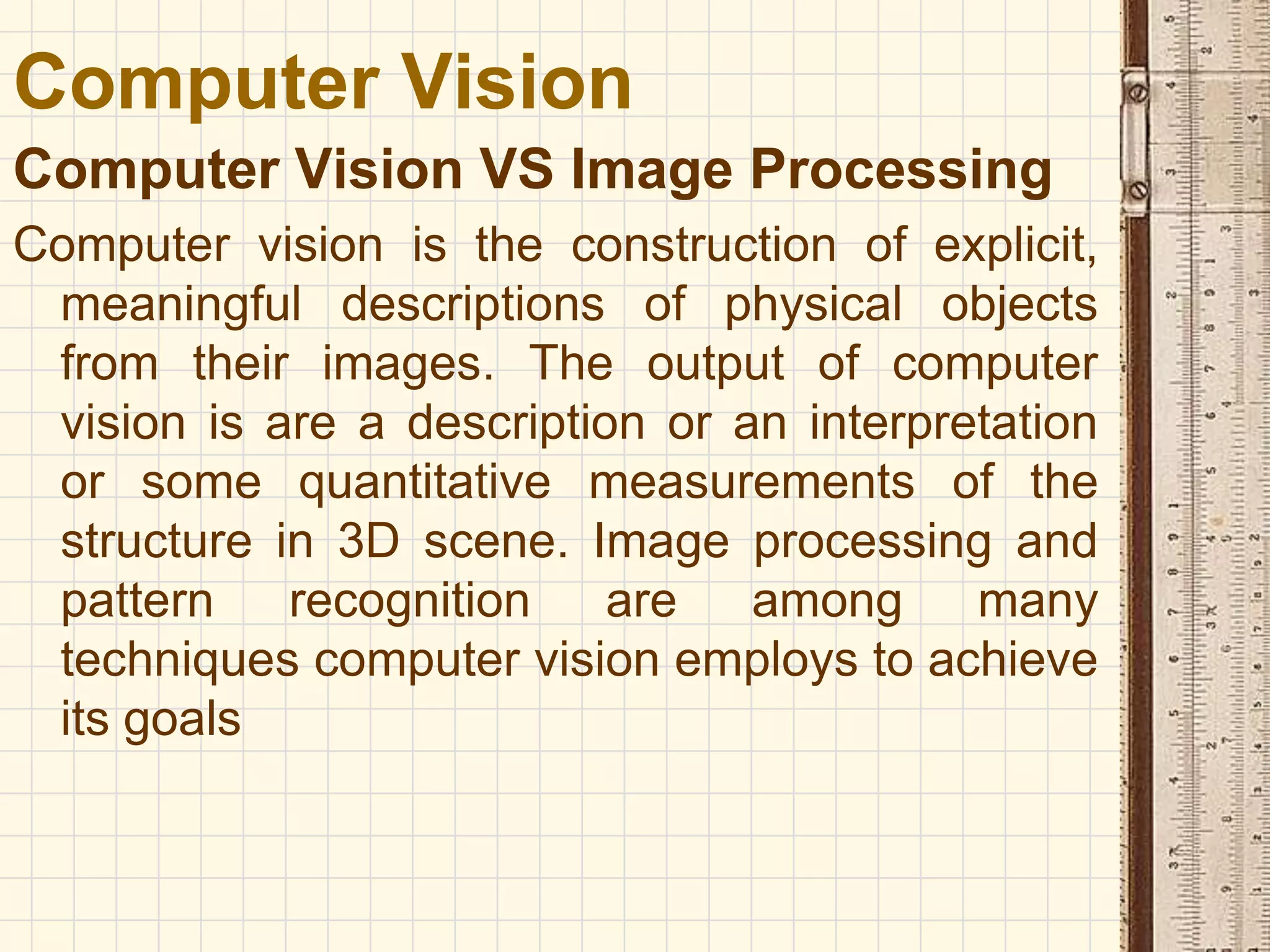 Computer Vision VS Image Processing
Computer vision is the construction of explicit,
meaningful descriptions of physical objects
from their images. The output of computer
vision is are a description or an interpretation
or some quantitative measurements of the
structure in 3D scene. Image processing and
pattern recognition are among many
techniques computer vision employs to achieve
its goals
Computer Vision
 