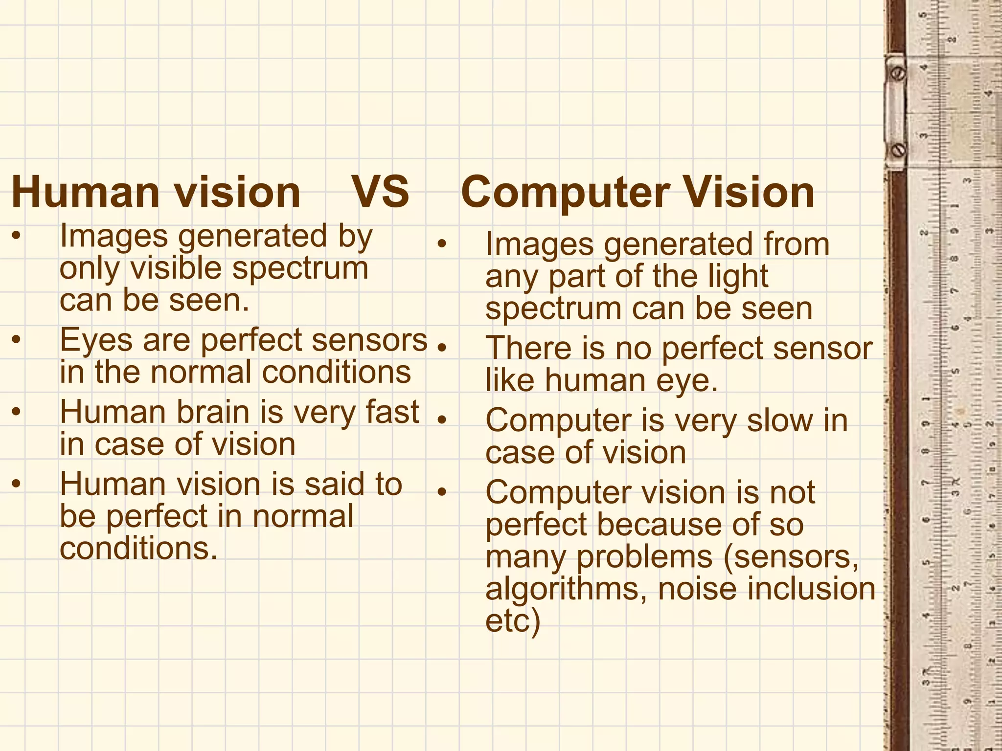 Human vision VS Computer Vision
• Images generated by
only visible spectrum
can be seen.
• Eyes are perfect sensors
in the normal conditions
• Human brain is very fast
in case of vision
• Human vision is said to
be perfect in normal
conditions.
• Images generated from
any part of the light
spectrum can be seen
• There is no perfect sensor
like human eye.
• Computer is very slow in
case of vision
• Computer vision is not
perfect because of so
many problems (sensors,
algorithms, noise inclusion
etc)
 