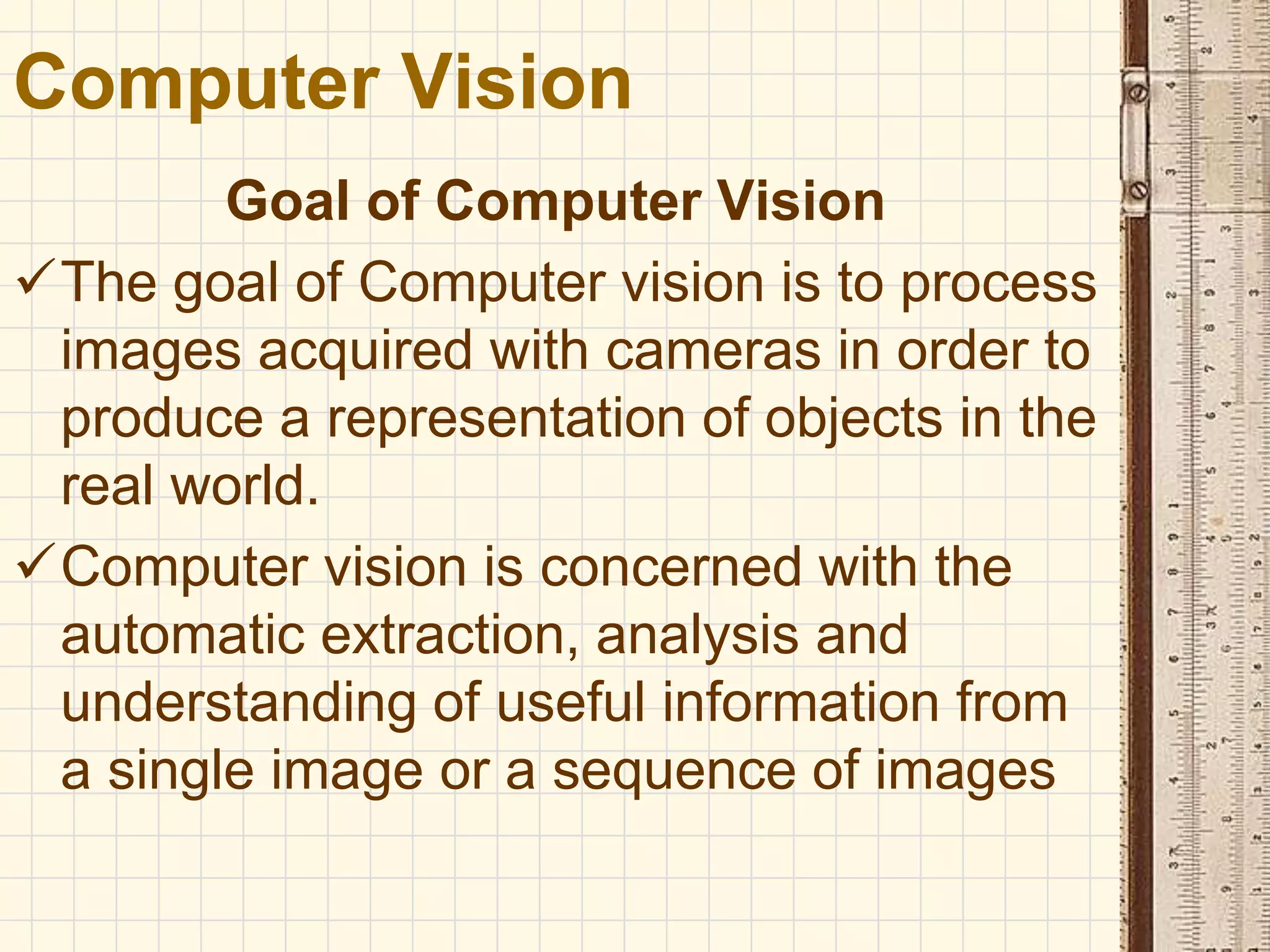 Goal of Computer Vision
The goal of Computer vision is to process
images acquired with cameras in order to
produce a representation of objects in the
real world.
Computer vision is concerned with the
automatic extraction, analysis and
understanding of useful information from
a single image or a sequence of images
Computer Vision
 