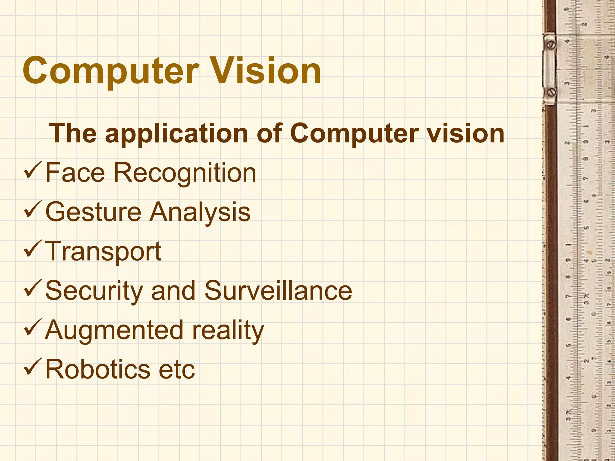 The application of Computer vision
Face Recognition
Gesture Analysis
Transport
Security and Surveillance
Augmented reality
Robotics etc
Computer Vision
 