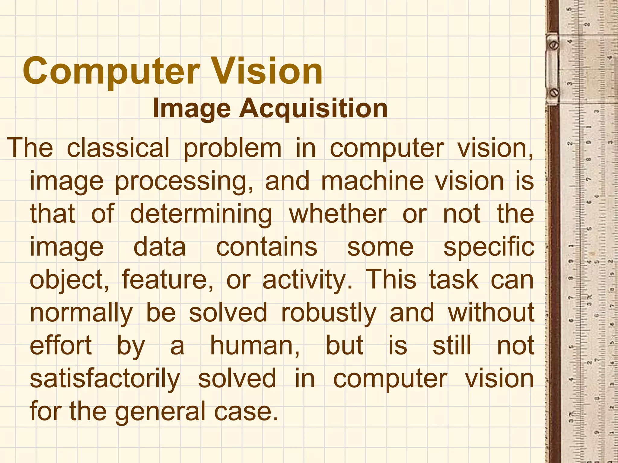 Image Acquisition
The classical problem in computer vision,
image processing, and machine vision is
that of determining whether or not the
image data contains some specific
object, feature, or activity. This task can
normally be solved robustly and without
effort by a human, but is still not
satisfactorily solved in computer vision
for the general case.
Computer Vision
 