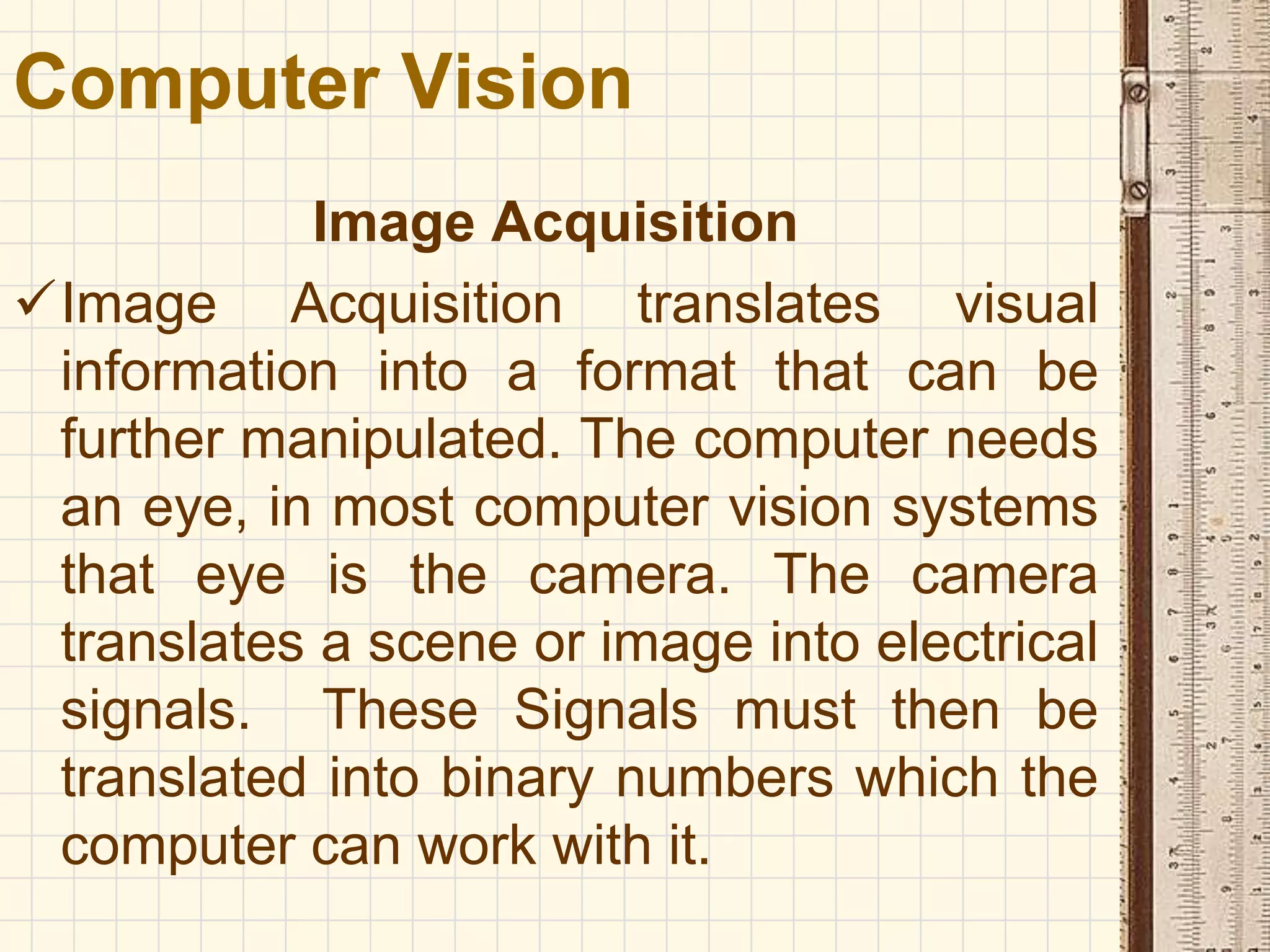 Image Acquisition
Image Acquisition translates visual
information into a format that can be
further manipulated. The computer needs
an eye, in most computer vision systems
that eye is the camera. The camera
translates a scene or image into electrical
signals. These Signals must then be
translated into binary numbers which the
computer can work with it.
Computer Vision
 