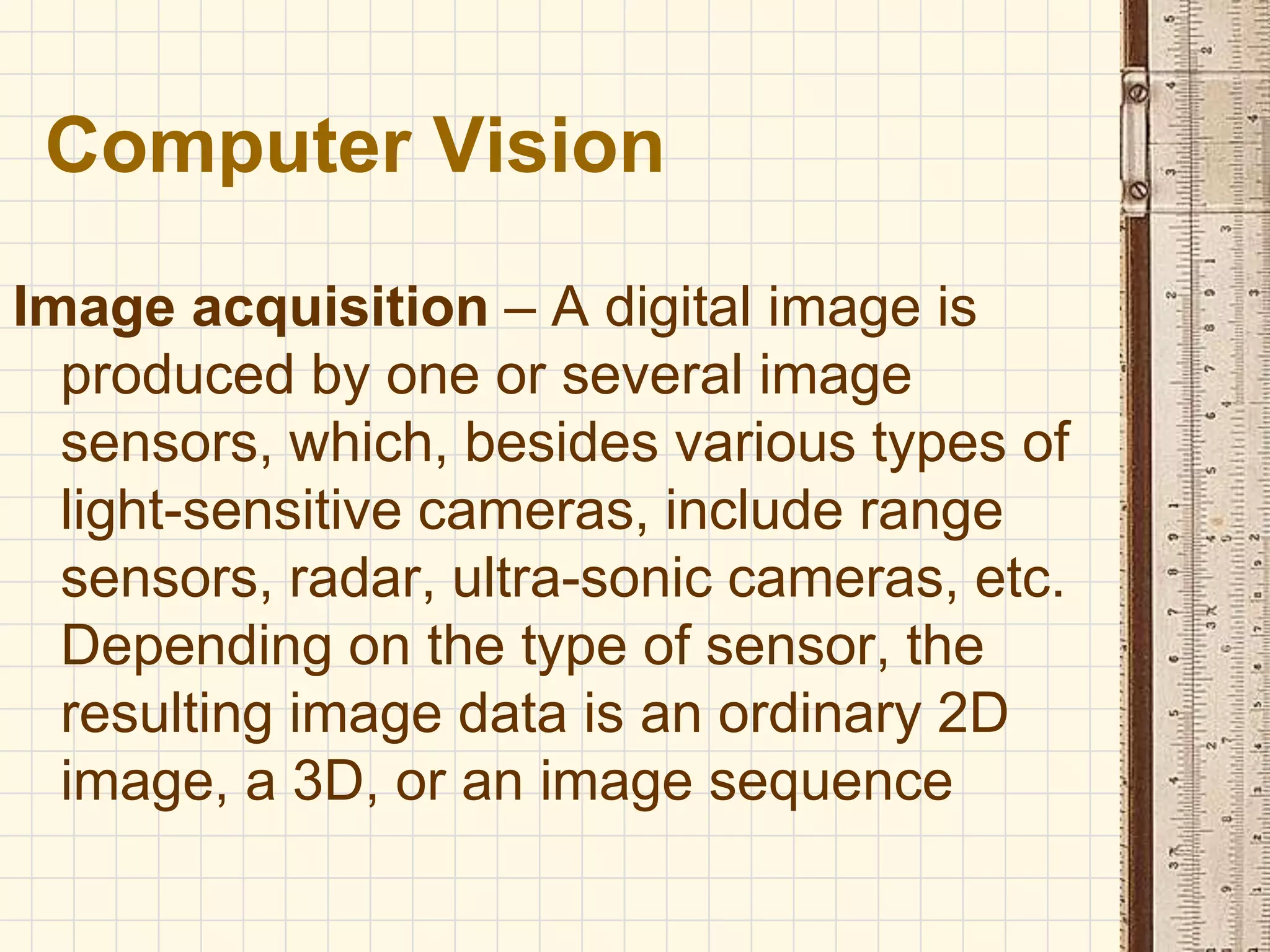 Image acquisition – A digital image is
produced by one or several image
sensors, which, besides various types of
light-sensitive cameras, include range
sensors, radar, ultra-sonic cameras, etc.
Depending on the type of sensor, the
resulting image data is an ordinary 2D
image, a 3D, or an image sequence
Computer Vision
 