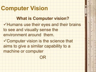 Computer Vision
What is Computer vision?
Humans use their eyes and their brains
to see and visually sense the
environment around them.
Computer vision is the science that
aims to give a similar capability to a
machine or computer
OR
 