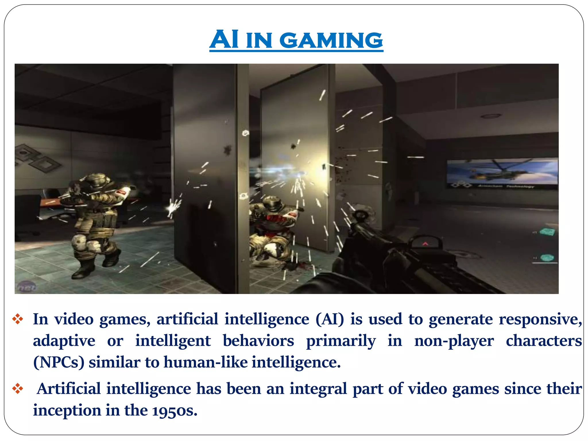 AI in gaming
 In video games, artificial intelligence (AI) is used to generate responsive,
adaptive or intelligent behaviors primarily in non-player characters
(NPCs) similar to human-like intelligence.
 Artificial intelligence has been an integral part of video games since their
inception in the 1950s.
 