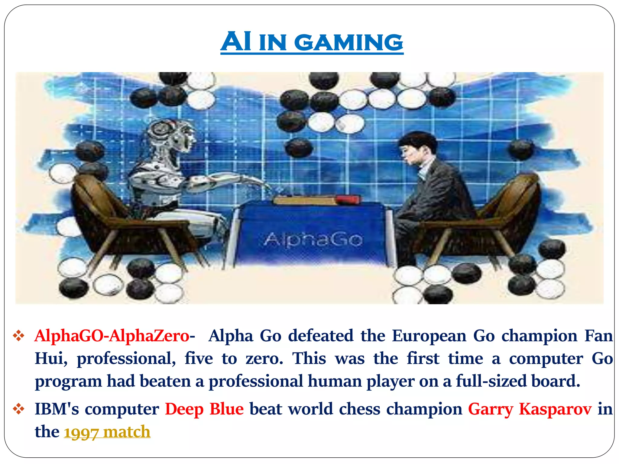 AI in gaming
 AlphaGO-AlphaZero- Alpha Go defeated the European Go champion Fan
Hui, professional, five to zero. This was the first time a computer Go
program had beaten a professional human player on a full-sized board.
 IBM's computer Deep Blue beat world chess champion Garry Kasparov in
the 1997 match
 