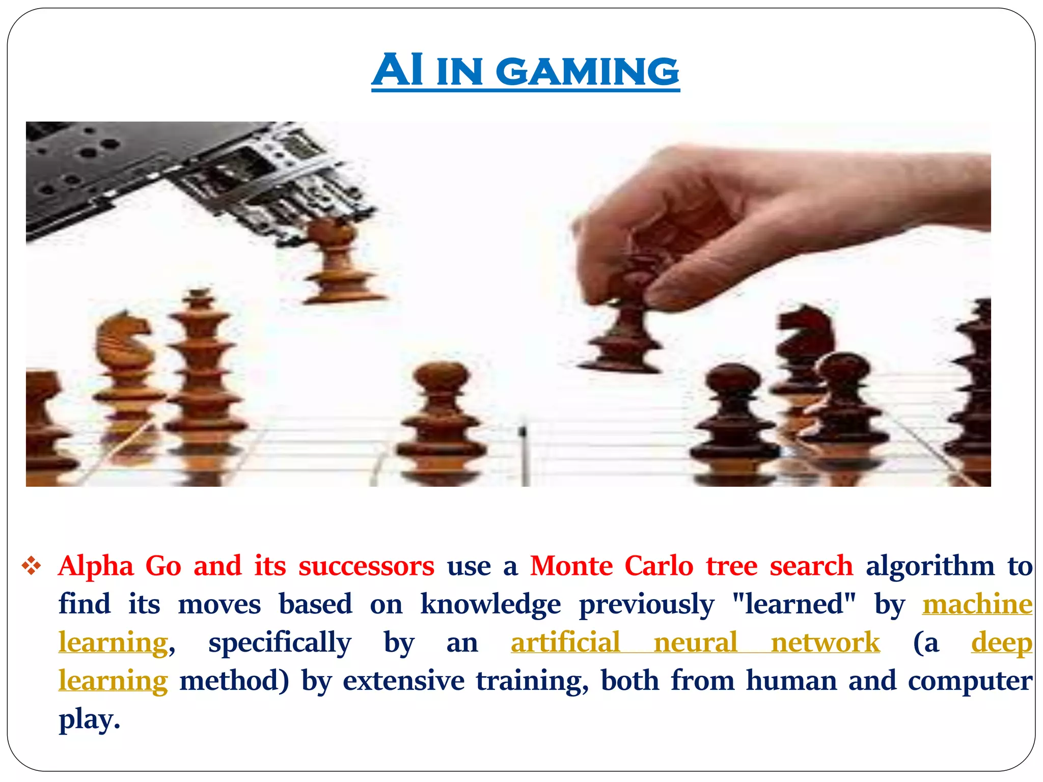 AI in gaming
 Alpha Go and its successors use a Monte Carlo tree search algorithm to
find its moves based on knowledge previously "learned" by machine
learning, specifically by an artificial neural network (a deep
learning method) by extensive training, both from human and computer
play.
 