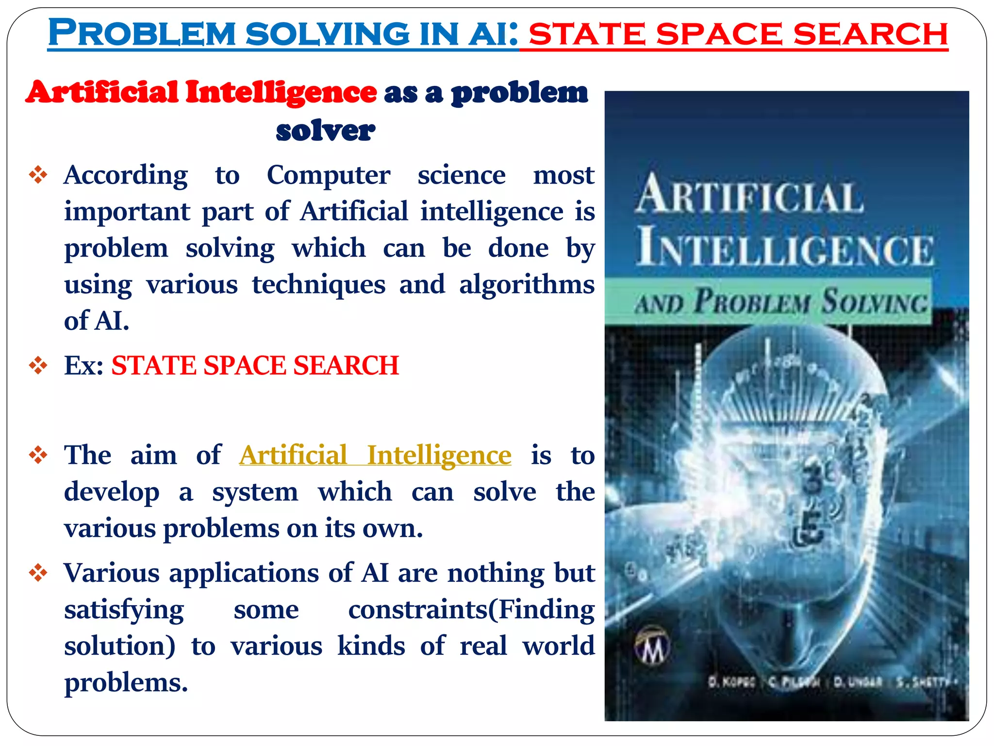 Problem solving in ai: state space search
Artificial Intelligence as a problem
solver
 According to Computer science most
important part of Artificial intelligence is
problem solving which can be done by
using various techniques and algorithms
of AI.
 Ex: STATE SPACE SEARCH
 The aim of Artificial Intelligence is to
develop a system which can solve the
various problems on its own.
 Various applications of AI are nothing but
satisfying some constraints(Finding
solution) to various kinds of real world
problems.
 