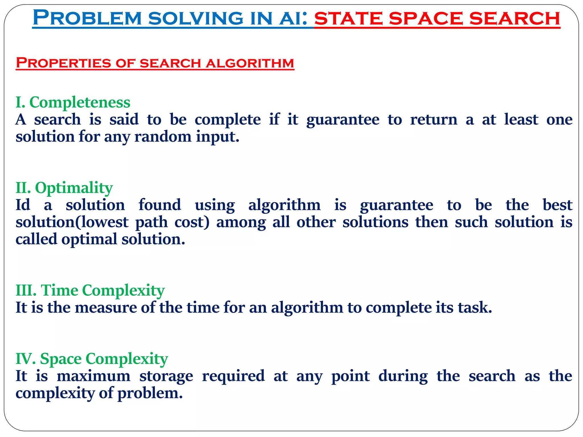 Problem solving in ai: state space search
Properties of search algorithm
I. Completeness
A search is said to be complete if it guarantee to return a at least one
solution for any random input.
II. Optimality
Id a solution found using algorithm is guarantee to be the best
solution(lowest path cost) among all other solutions then such solution is
called optimal solution.
III. Time Complexity
It is the measure of the time for an algorithm to complete its task.
IV. Space Complexity
It is maximum storage required at any point during the search as the
complexity of problem.
 