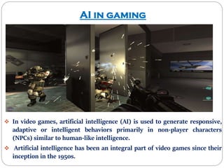 AI in gaming
 In video games, artificial intelligence (AI) is used to generate responsive,
adaptive or intelligent behaviors primarily in non-player characters
(NPCs) similar to human-like intelligence.
 Artificial intelligence has been an integral part of video games since their
inception in the 1950s.
 