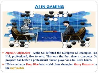 AI in gaming
 AlphaGO-AlphaZero- Alpha Go defeated the European Go champion Fan
Hui, professional, five to zero. This was the first time a computer Go
program had beaten a professional human player on a full-sized board.
 IBM's computer Deep Blue beat world chess champion Garry Kasparov in
the 1997 match
 