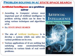 Problem solving in ai: state space search
Artificial Intelligence as a problem
solver
 According to Computer science most
important part of Artificial intelligence is
problem solving which can be done by
using various techniques and algorithms
of AI.
 Ex: STATE SPACE SEARCH
 The aim of Artificial Intelligence is to
develop a system which can solve the
various problems on its own.
 Various applications of AI are nothing but
satisfying some constraints(Finding
solution) to various kinds of real world
problems.
 