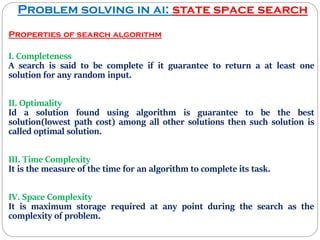 Problem solving in ai: state space search
Properties of search algorithm
I. Completeness
A search is said to be complete if it guarantee to return a at least one
solution for any random input.
II. Optimality
Id a solution found using algorithm is guarantee to be the best
solution(lowest path cost) among all other solutions then such solution is
called optimal solution.
III. Time Complexity
It is the measure of the time for an algorithm to complete its task.
IV. Space Complexity
It is maximum storage required at any point during the search as the
complexity of problem.
 