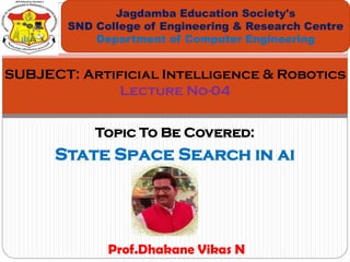 Topic To Be Covered:
State Space Search in ai
Jagdamba Education Society's
SND College of Engineering & Research Centre
Department of Computer Engineering
SUBJECT: Artificial Intelligence & Robotics
Lecture No-04
Prof.Dhakane Vikas N
 