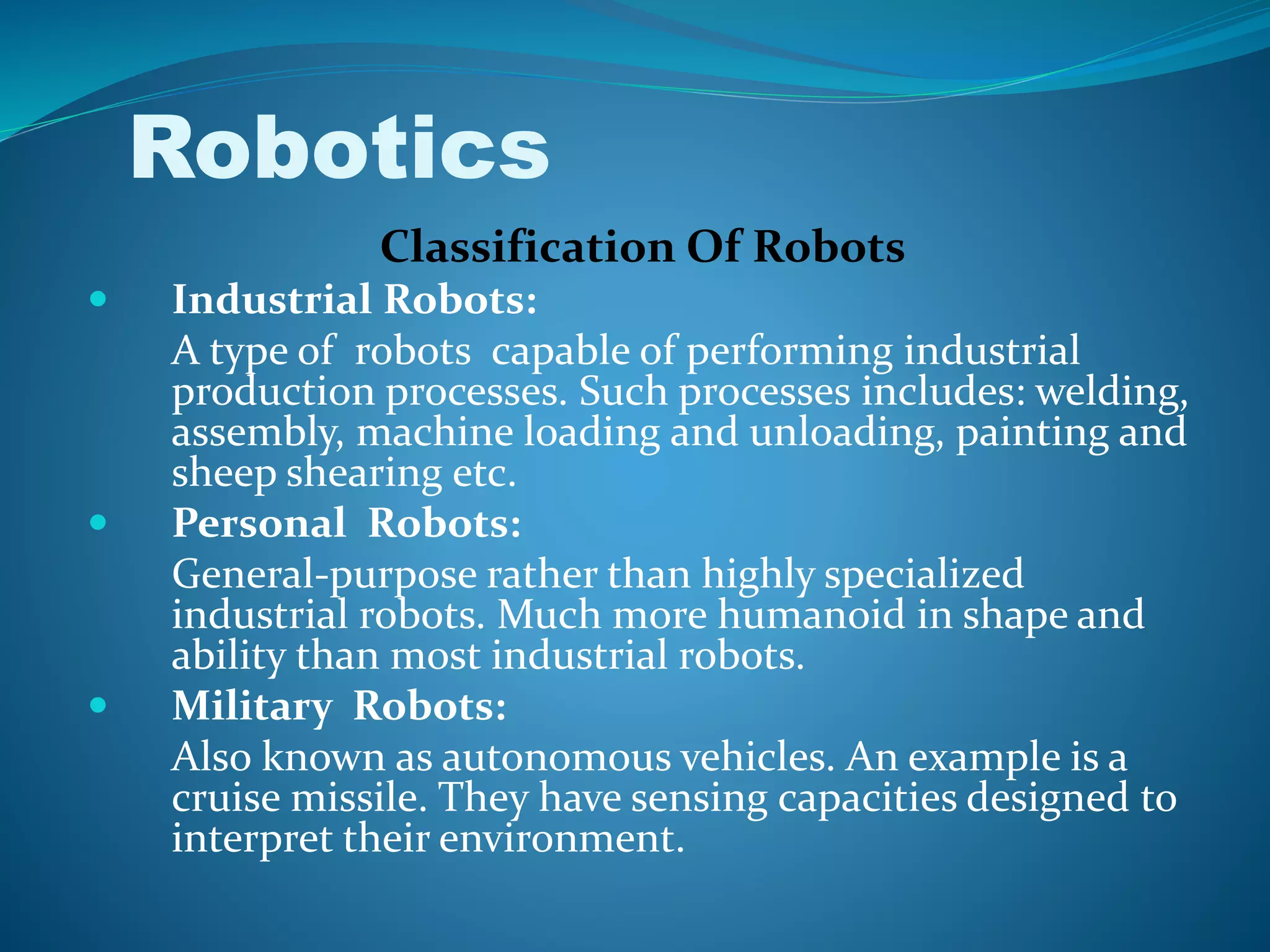 Classification Of Robots
 Industrial Robots:
A type of robots capable of performing industrial
production processes. Such processes includes: welding,
assembly, machine loading and unloading, painting and
sheep shearing etc.
 Personal Robots:
General-purpose rather than highly specialized
industrial robots. Much more humanoid in shape and
ability than most industrial robots.
 Military Robots:
Also known as autonomous vehicles. An example is a
cruise missile. They have sensing capacities designed to
interpret their environment.
Robotics
 