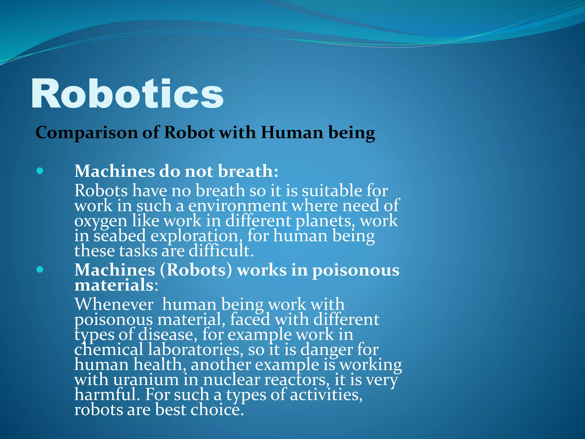 Robotics
Comparison of Robot with Human being
 Machines do not breath:
Robots have no breath so it is suitable for
work in such a environment where need of
oxygen like work in different planets, work
in seabed exploration, for human being
these tasks are difficult.
 Machines (Robots) works in poisonous
materials:
Whenever human being work with
poisonous material, faced with different
types of disease, for example work in
chemical laboratories, so it is danger for
human health, another example is working
with uranium in nuclear reactors, it is very
harmful. For such a types of activities,
robots are best choice.
 